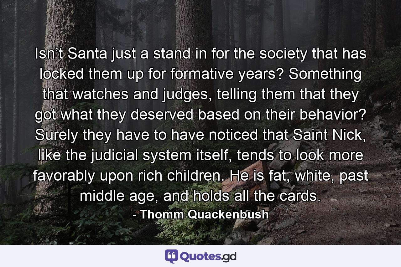 Isn’t Santa just a stand in for the society that has locked them up for formative years? Something that watches and judges, telling them that they got what they deserved based on their behavior? Surely they have to have noticed that Saint Nick, like the judicial system itself, tends to look more favorably upon rich children. He is fat, white, past middle age, and holds all the cards. - Quote by Thomm Quackenbush