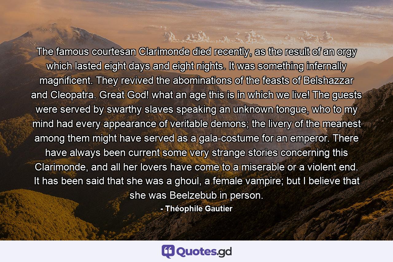 The famous courtesan Clarimonde died recently, as the result of an orgy which lasted eight days and eight nights. It was something infernally magnificent. They revived the abominations of the feasts of Belshazzar and Cleopatra. Great God! what an age this is in which we live! The guests were served by swarthy slaves speaking an unknown tongue, who to my mind had every appearance of veritable demons; the livery of the meanest among them might have served as a gala-costume for an emperor. There have always been current some very strange stories concerning this Clarimonde, and all her lovers have come to a miserable or a violent end. It has been said that she was a ghoul, a female vampire; but I believe that she was Beelzebub in person. - Quote by Théophile Gautier