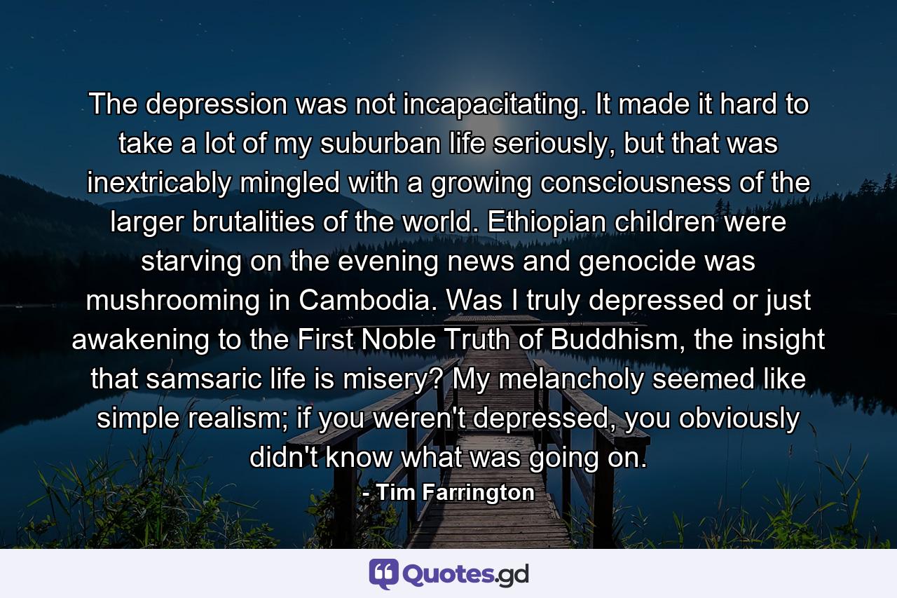 The depression was not incapacitating. It made it hard to take a lot of my suburban life seriously, but that was inextricably mingled with a growing consciousness of the larger brutalities of the world. Ethiopian children were starving on the evening news and genocide was mushrooming in Cambodia. Was I truly depressed or just awakening to the First Noble Truth of Buddhism, the insight that samsaric life is misery? My melancholy seemed like simple realism; if you weren't depressed, you obviously didn't know what was going on. - Quote by Tim Farrington