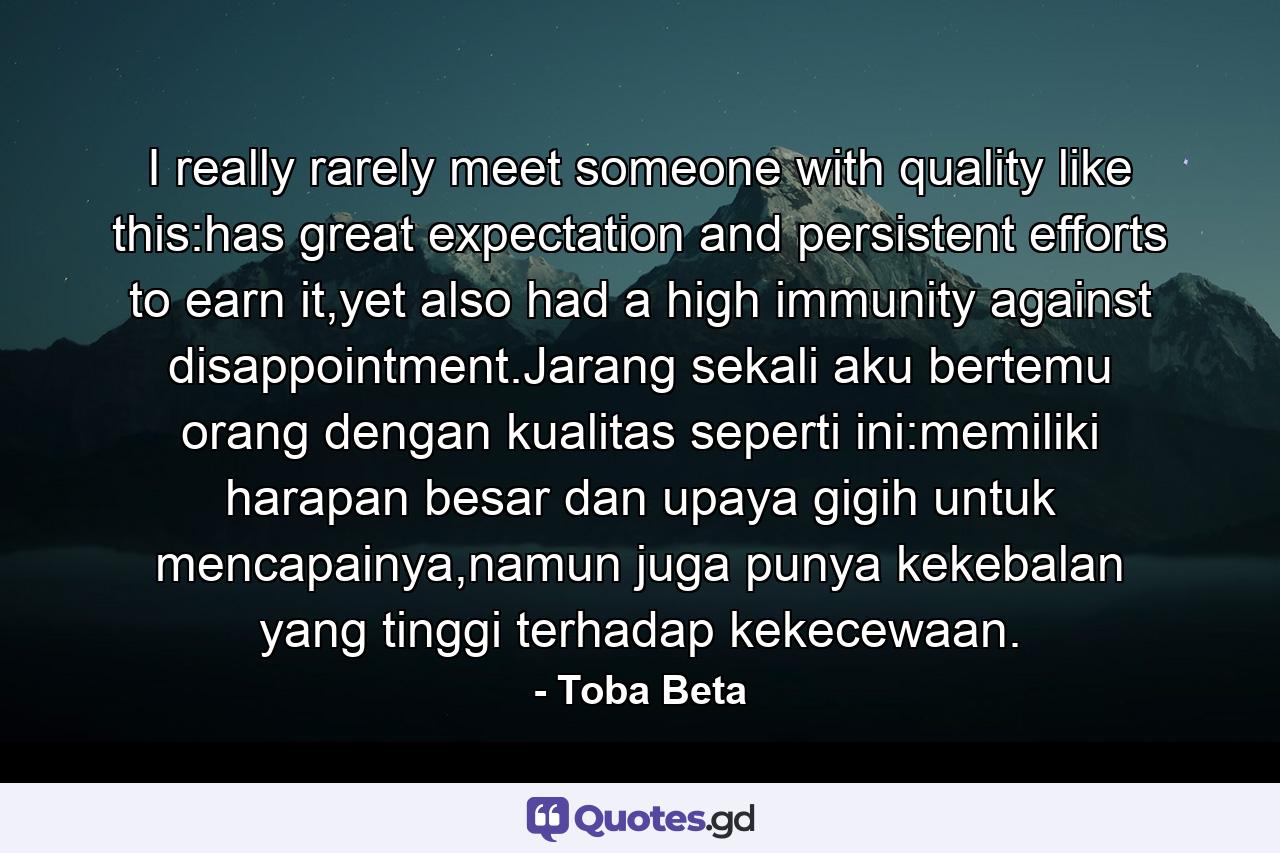 I really rarely meet someone with quality like this:has great expectation and persistent efforts to earn it,yet also had a high immunity against disappointment.Jarang sekali aku bertemu orang dengan kualitas seperti ini:memiliki harapan besar dan upaya gigih untuk mencapainya,namun juga punya kekebalan yang tinggi terhadap kekecewaan. - Quote by Toba Beta