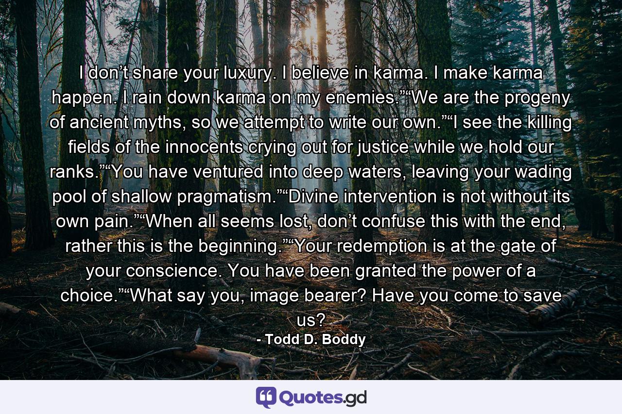 I don’t share your luxury. I believe in karma. I make karma happen. I rain down karma on my enemies.”“We are the progeny of ancient myths, so we attempt to write our own.”“I see the killing fields of the innocents crying out for justice while we hold our ranks.”“You have ventured into deep waters, leaving your wading pool of shallow pragmatism.”“Divine intervention is not without its own pain.”“When all seems lost, don’t confuse this with the end, rather this is the beginning.”“Your redemption is at the gate of your conscience. You have been granted the power of a choice.”“What say you, image bearer? Have you come to save us? - Quote by Todd D. Boddy