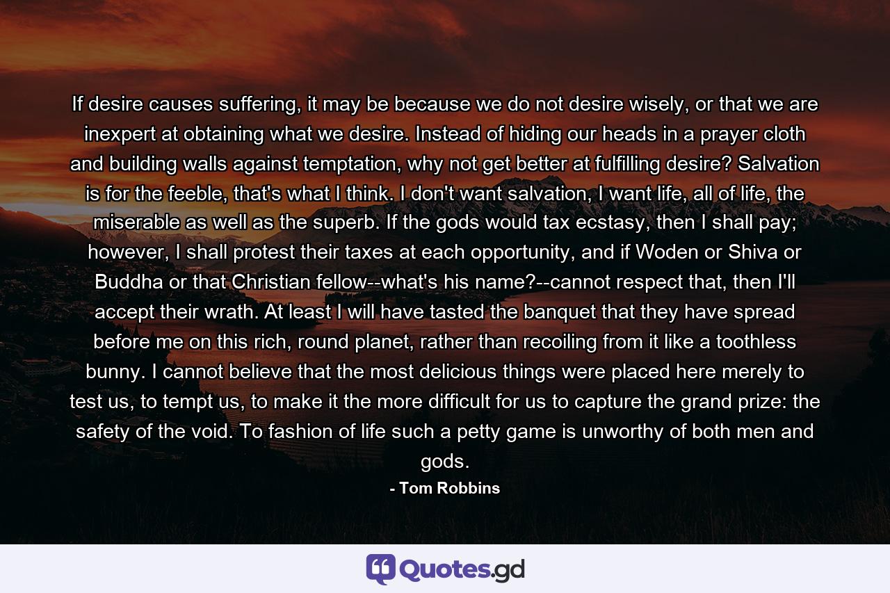 If desire causes suffering, it may be because we do not desire wisely, or that we are inexpert at obtaining what we desire. Instead of hiding our heads in a prayer cloth and building walls against temptation, why not get better at fulfilling desire? Salvation is for the feeble, that's what I think. I don't want salvation, I want life, all of life, the miserable as well as the superb. If the gods would tax ecstasy, then I shall pay; however, I shall protest their taxes at each opportunity, and if Woden or Shiva or Buddha or that Christian fellow--what's his name?--cannot respect that, then I'll accept their wrath. At least I will have tasted the banquet that they have spread before me on this rich, round planet, rather than recoiling from it like a toothless bunny. I cannot believe that the most delicious things were placed here merely to test us, to tempt us, to make it the more difficult for us to capture the grand prize: the safety of the void. To fashion of life such a petty game is unworthy of both men and gods. - Quote by Tom Robbins