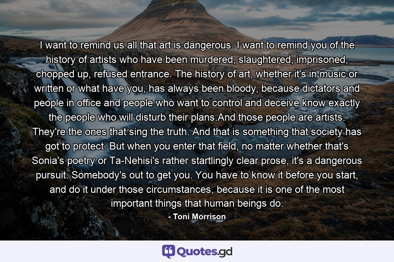 I want to remind us all that art is dangerous. I want to remind you of the history of artists who have been murdered, slaughtered, imprisoned, chopped up, refused entrance. The history of art, whether it's in music or written or what have you, has always been bloody, because dictators and people in office and people who want to control and deceive know exactly the people who will disturb their plans.And those people are artists. They're the ones that sing the truth. And that is something that society has got to protect. But when you enter that field, no matter whether that's Sonia's poetry or Ta-Nehisi's rather startlingly clear prose, it's a dangerous pursuit. Somebody's out to get you. You have to know it before you start, and do it under those circumstances, because it is one of the most important things that human beings do. - Quote by Toni Morrison