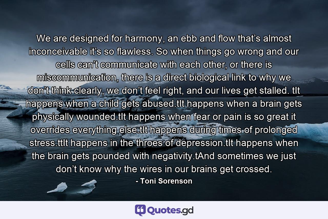 We are designed for harmony, an ebb and flow that’s almost inconceivable it’s so flawless. So when things go wrong and our cells can’t communicate with each other, or there is miscommunication, there is a direct biological link to why we don’t think clearly, we don’t feel right, and our lives get stalled. tIt happens when a child gets abused.tIt happens when a brain gets physically wounded.tIt happens when fear or pain is so great it overrides everything else.tIt happens during times of prolonged stress.ttIt happens in the throes of depression.tIt happens when the brain gets pounded with negativity.tAnd sometimes we just don’t know why the wires in our brains get crossed. - Quote by Toni Sorenson