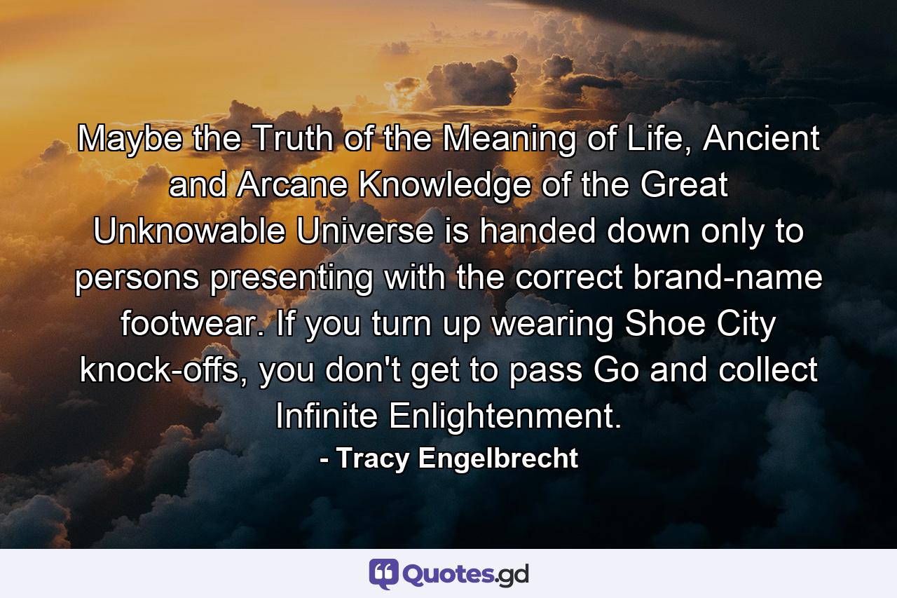 Maybe the Truth of the Meaning of Life, Ancient and Arcane Knowledge of the Great Unknowable Universe is handed down only to persons presenting with the correct brand-name footwear. If you turn up wearing Shoe City knock-offs, you don't get to pass Go and collect Infinite Enlightenment. - Quote by Tracy Engelbrecht