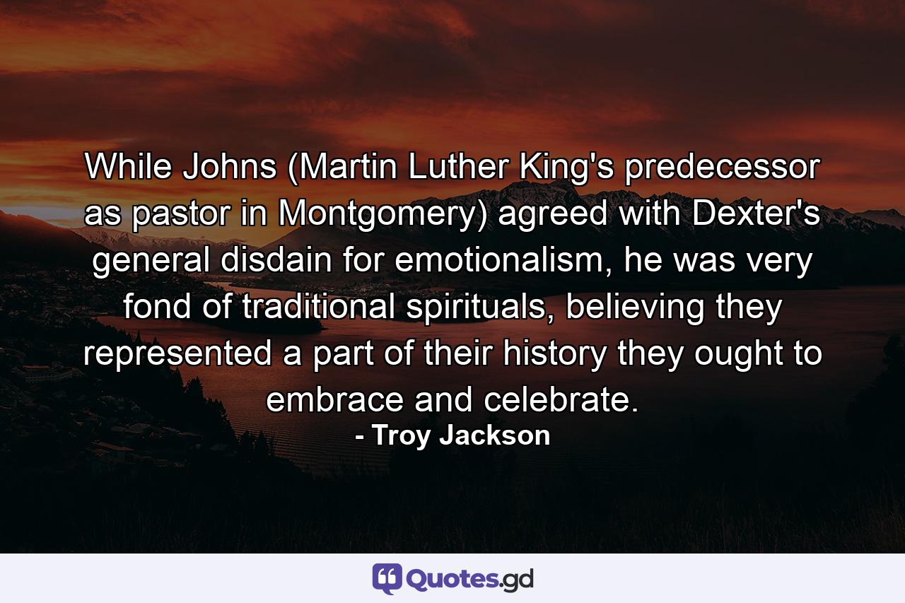 While Johns (Martin Luther King's predecessor as pastor in Montgomery) agreed with Dexter's general disdain for emotionalism, he was very fond of traditional spirituals, believing they represented a part of their history they ought to embrace and celebrate. - Quote by Troy Jackson