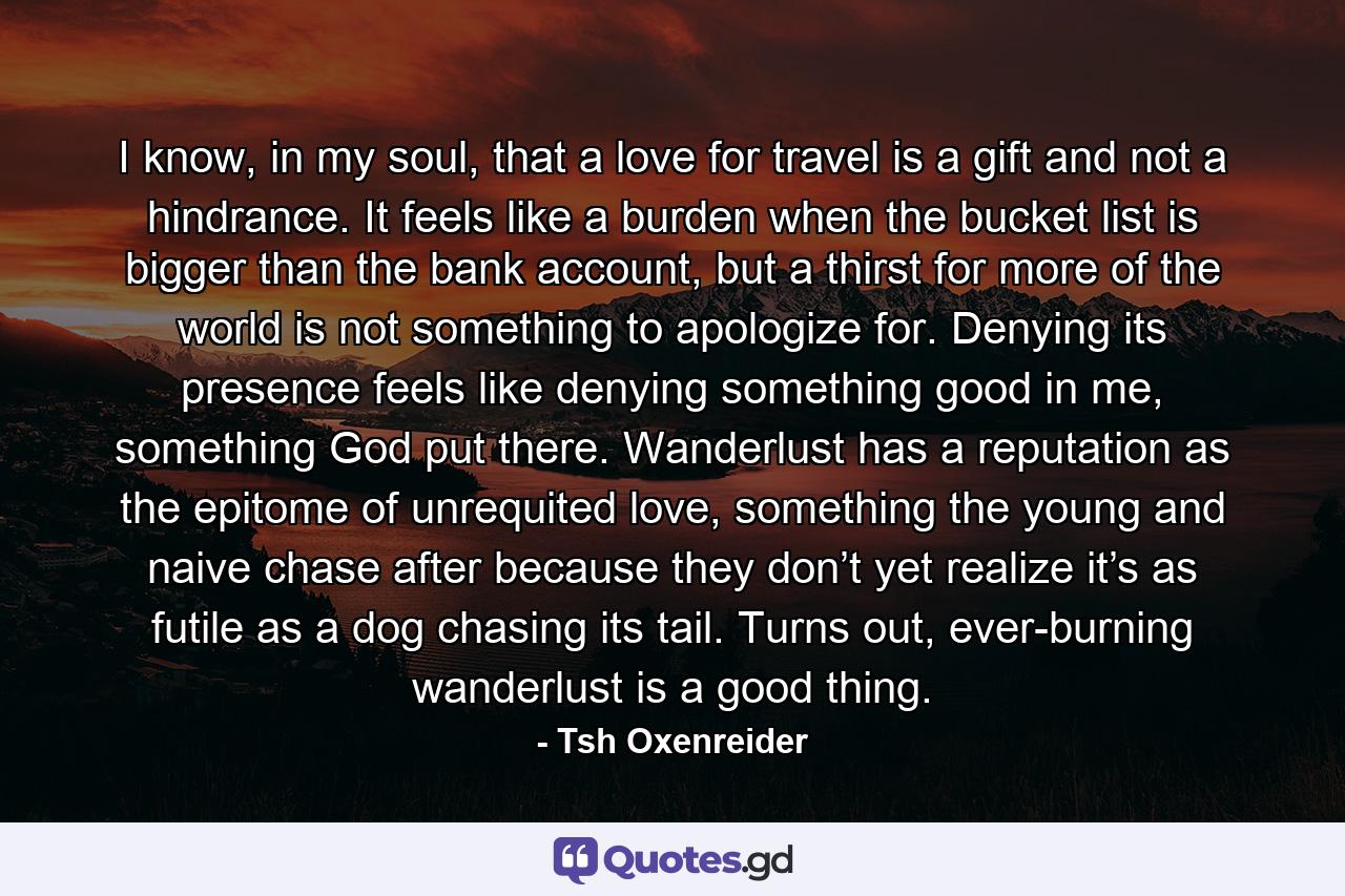 I know, in my soul, that a love for travel is a gift and not a hindrance. It feels like a burden when the bucket list is bigger than the bank account, but a thirst for more of the world is not something to apologize for. Denying its presence feels like denying something good in me, something God put there. Wanderlust has a reputation as the epitome of unrequited love, something the young and naive chase after because they don’t yet realize it’s as futile as a dog chasing its tail. Turns out, ever-burning wanderlust is a good thing. - Quote by Tsh Oxenreider