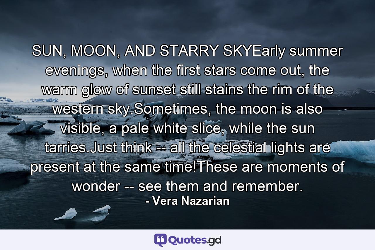 SUN, MOON, AND STARRY SKYEarly summer evenings, when the first stars come out, the warm glow of sunset still stains the rim of the western sky.Sometimes, the moon is also visible, a pale white slice, while the sun tarries.Just think -- all the celestial lights are present at the same time!These are moments of wonder -- see them and remember. - Quote by Vera Nazarian