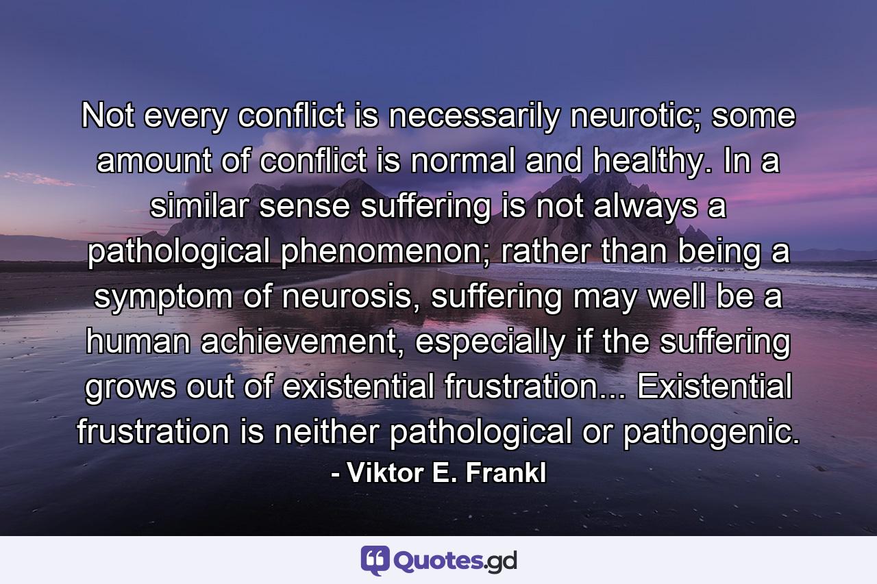 Not every conflict is necessarily neurotic; some amount of conflict is normal and healthy. In a similar sense suffering is not always a pathological phenomenon; rather than being a symptom of neurosis, suffering may well be a human achievement, especially if the suffering grows out of existential frustration... Existential frustration is neither pathological or pathogenic. - Quote by Viktor E. Frankl