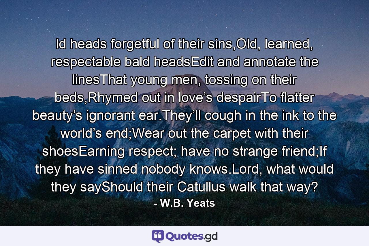 ld heads forgetful of their sins,Old, learned, respectable bald headsEdit and annotate the linesThat young men, tossing on their beds,Rhymed out in love’s despairTo flatter beauty’s ignorant ear.They’ll cough in the ink to the world’s end;Wear out the carpet with their shoesEarning respect; have no strange friend;If they have sinned nobody knows.Lord, what would they sayShould their Catullus walk that way? - Quote by W.B. Yeats