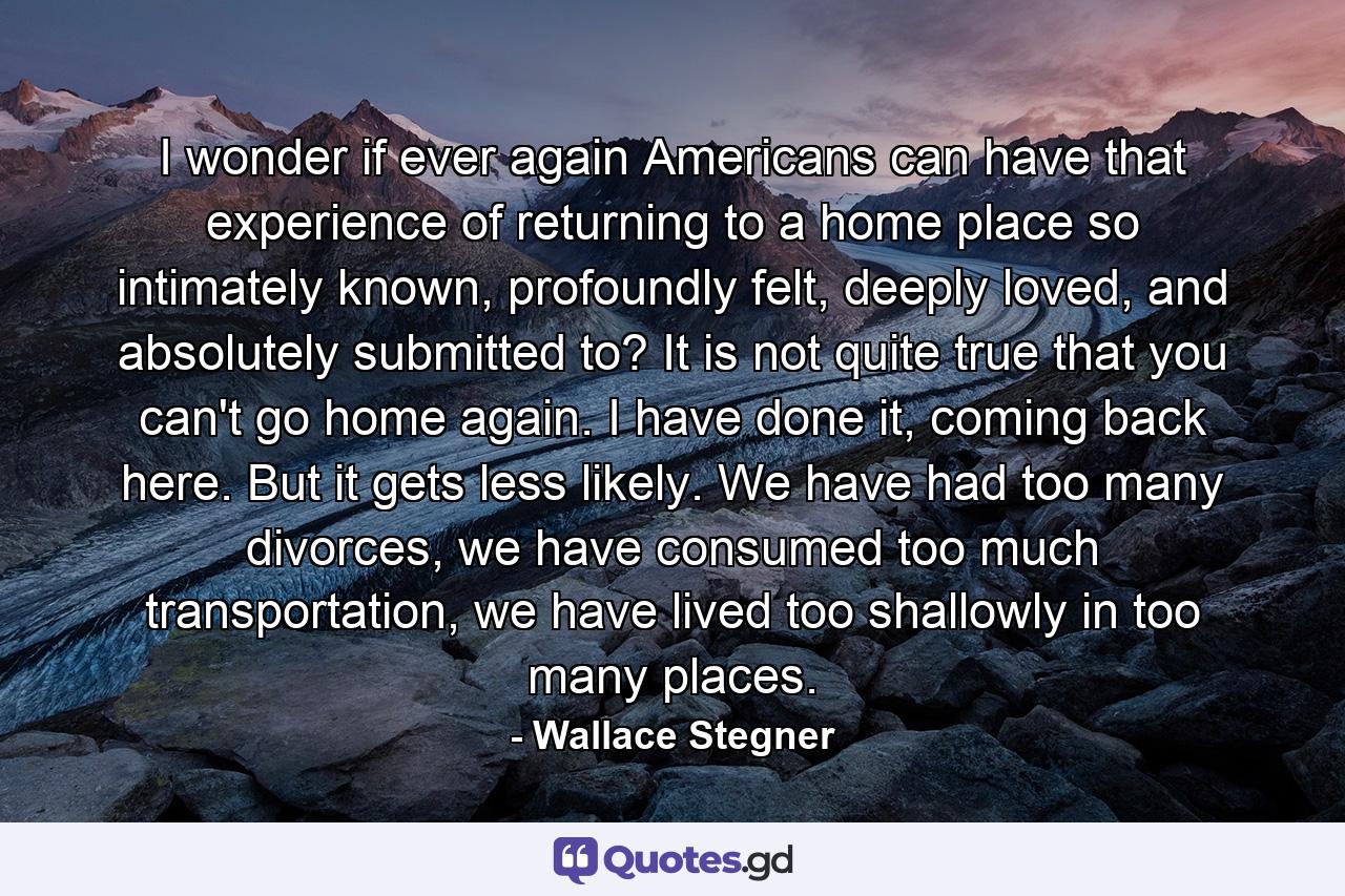 I wonder if ever again Americans can have that experience of returning to a home place so intimately known, profoundly felt, deeply loved, and absolutely submitted to? It is not quite true that you can't go home again. I have done it, coming back here. But it gets less likely. We have had too many divorces, we have consumed too much transportation, we have lived too shallowly in too many places. - Quote by Wallace Stegner