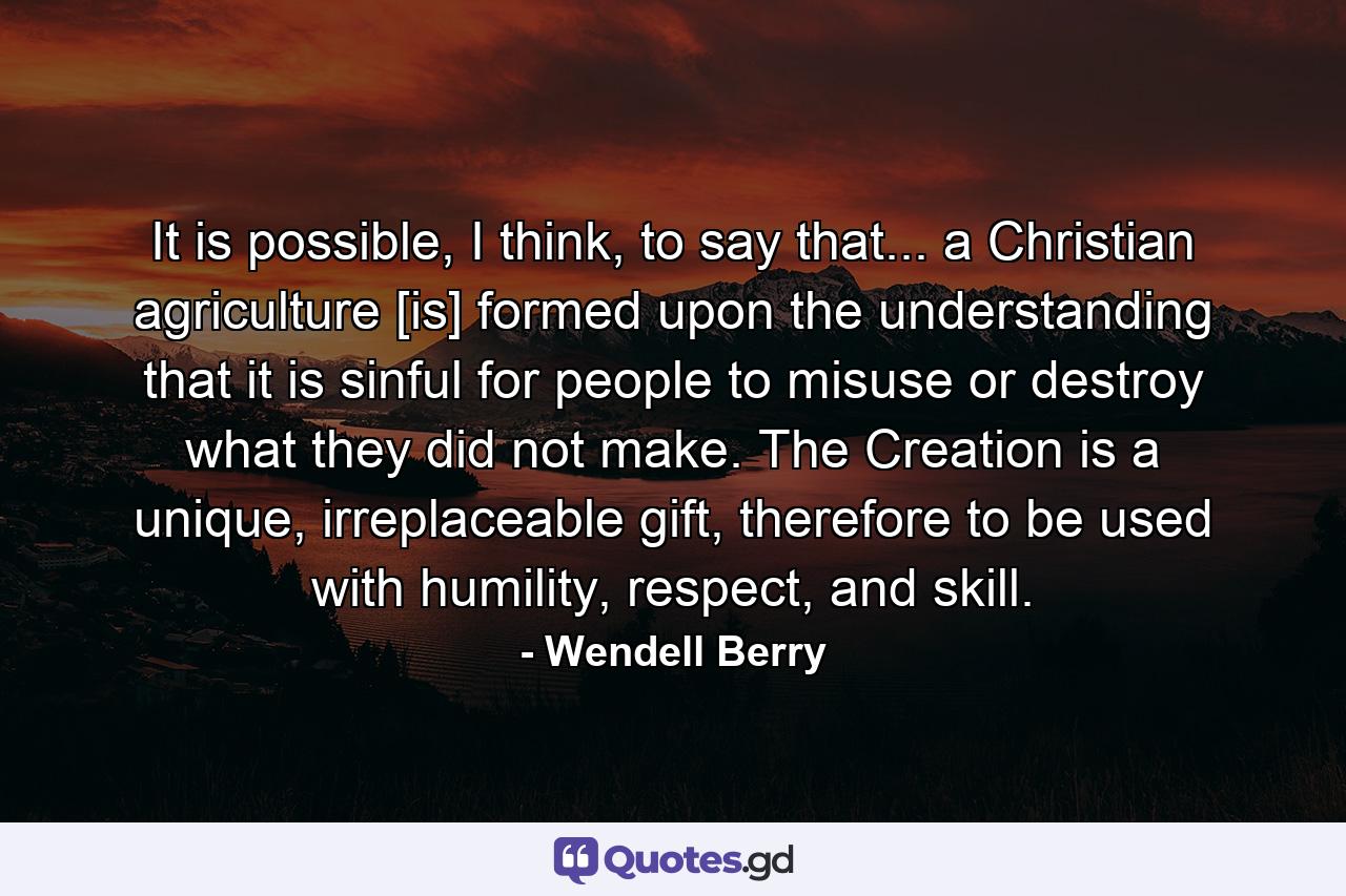 It is possible, I think, to say that... a Christian agriculture [is] formed upon the understanding that it is sinful for people to misuse or destroy what they did not make. The Creation is a unique, irreplaceable gift, therefore to be used with humility, respect, and skill. - Quote by Wendell Berry