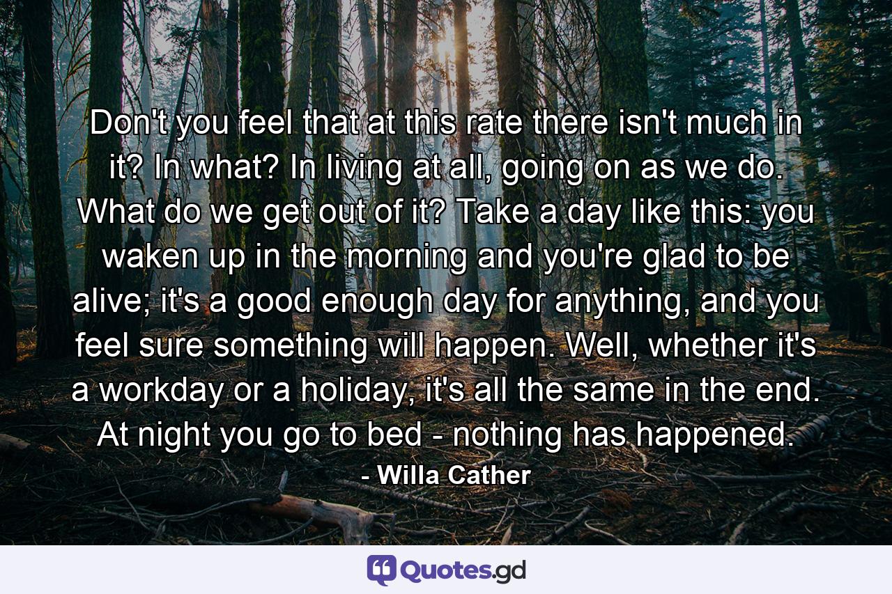 Don't you feel that at this rate there isn't much in it? In what? In living at all, going on as we do. What do we get out of it? Take a day like this: you waken up in the morning and you're glad to be alive; it's a good enough day for anything, and you feel sure something will happen. Well, whether it's a workday or a holiday, it's all the same in the end. At night you go to bed - nothing has happened. - Quote by Willa Cather