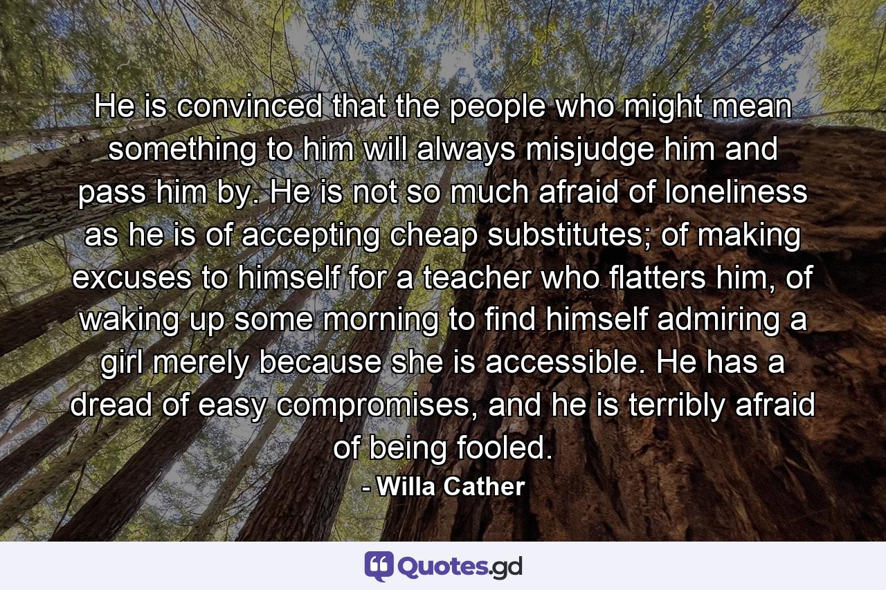 He is convinced that the people who might mean something to him will always misjudge him and pass him by. He is not so much afraid of loneliness as he is of accepting cheap substitutes; of making excuses to himself for a teacher who flatters him, of waking up some morning to find himself admiring a girl merely because she is accessible. He has a dread of easy compromises, and he is terribly afraid of being fooled. - Quote by Willa Cather