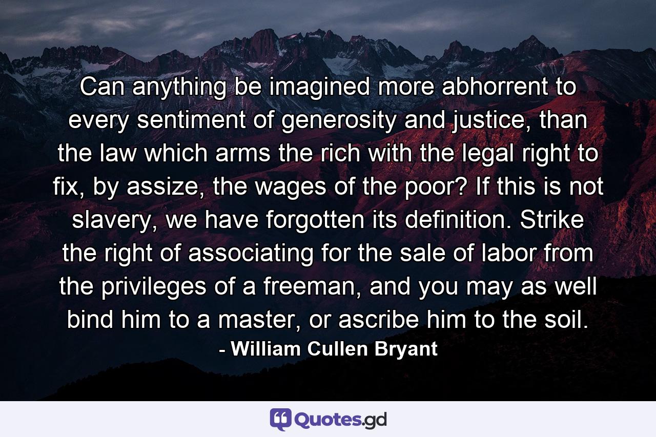 Can anything be imagined more abhorrent to every sentiment of generosity and justice, than the law which arms the rich with the legal right to fix, by assize, the wages of the poor? If this is not slavery, we have forgotten its definition. Strike the right of associating for the sale of labor from the privileges of a freeman, and you may as well bind him to a master, or ascribe him to the soil. - Quote by William Cullen Bryant