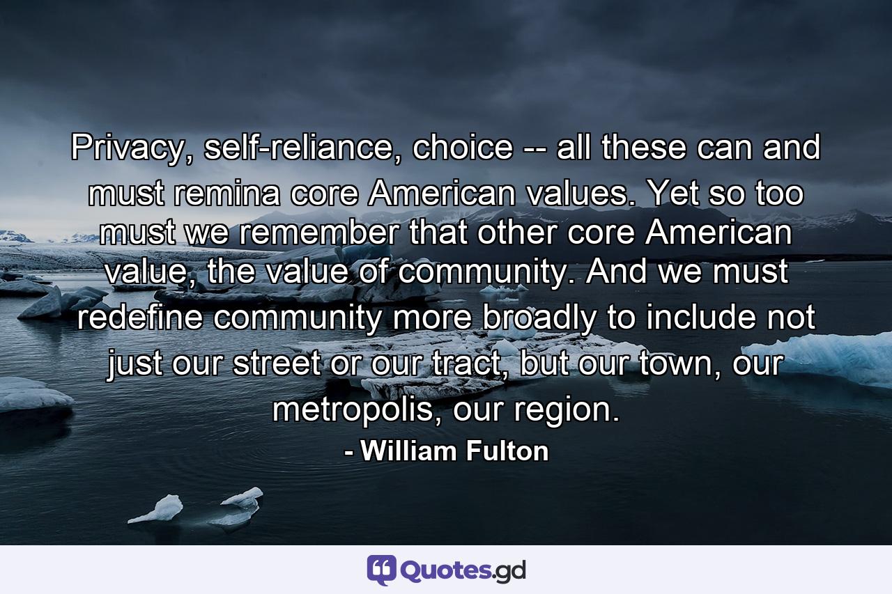 Privacy, self-reliance, choice -- all these can and must remina core American values. Yet so too must we remember that other core American value, the value of community. And we must redefine community more broadly to include not just our street or our tract, but our town, our metropolis, our region. - Quote by William Fulton