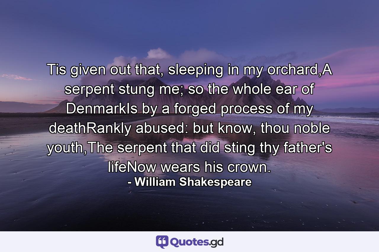 Tis given out that, sleeping in my orchard,A serpent stung me; so the whole ear of DenmarkIs by a forged process of my deathRankly abused: but know, thou noble youth,The serpent that did sting thy father's lifeNow wears his crown. - Quote by William Shakespeare