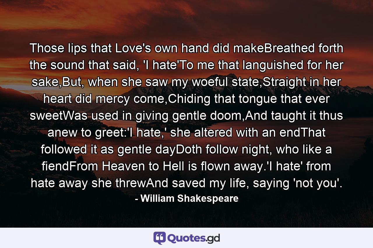 Those lips that Love's own hand did makeBreathed forth the sound that said, 'I hate'To me that languished for her sake,But, when she saw my woeful state,Straight in her heart did mercy come,Chiding that tongue that ever sweetWas used in giving gentle doom,And taught it thus anew to greet:'I hate,' she altered with an endThat followed it as gentle dayDoth follow night, who like a fiendFrom Heaven to Hell is flown away.'I hate' from hate away she threwAnd saved my life, saying 'not you'. - Quote by William Shakespeare