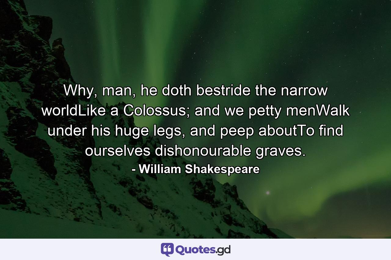 Why, man, he doth bestride the narrow worldLike a Colossus; and we petty menWalk under his huge legs, and peep aboutTo find ourselves dishonourable graves. - Quote by William Shakespeare