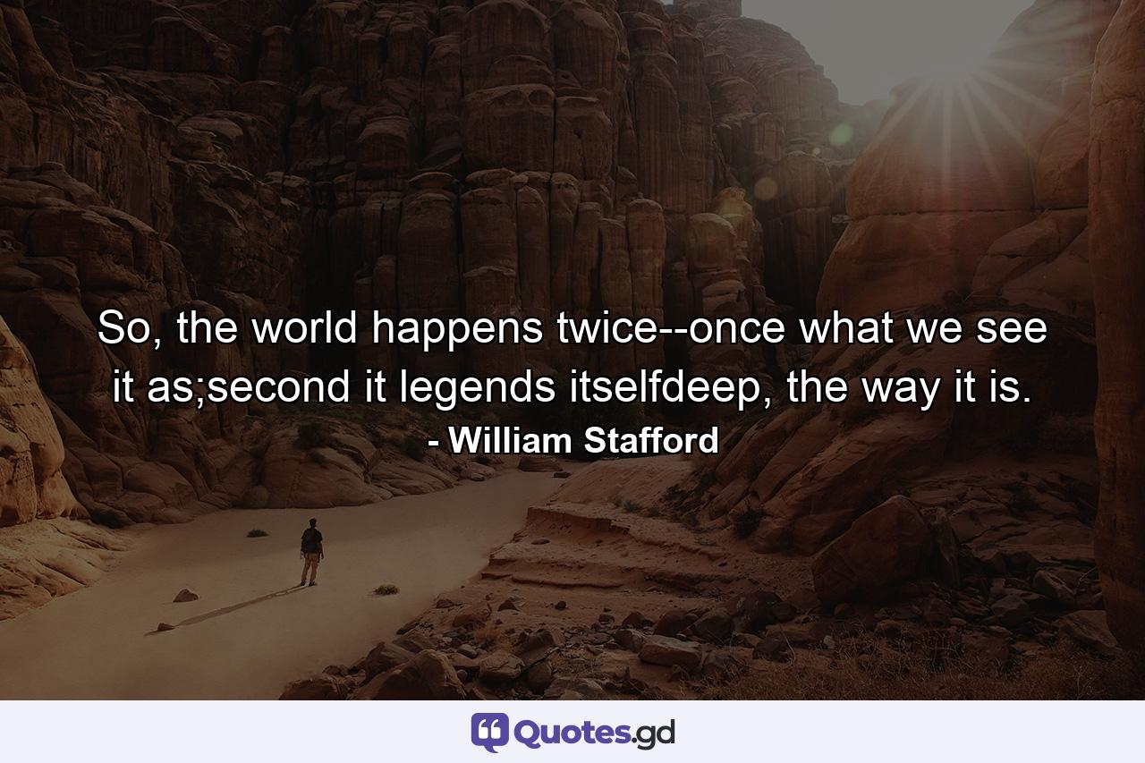 So, the world happens twice--once what we see it as;second it legends itselfdeep, the way it is. - Quote by William Stafford