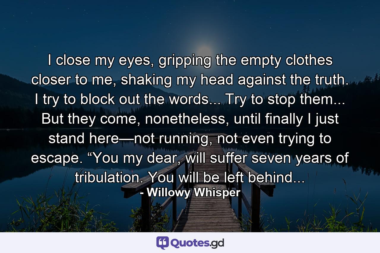 I close my eyes, gripping the empty clothes closer to me, shaking my head against the truth.  I try to block out the words...  Try to stop them... But they come, nonetheless, until finally I just stand here—not running, not even trying to escape. “You my dear, will suffer seven years of tribulation. You will be left behind... - Quote by Willowy Whisper