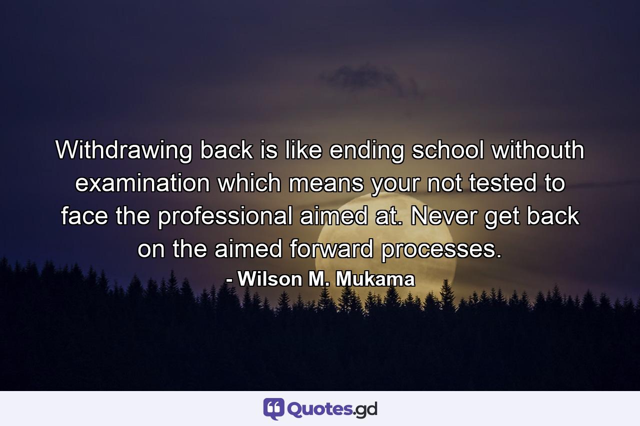 Withdrawing back is like ending school withouth examination which means your not tested to face the professional aimed at. Never get back on the aimed forward processes. - Quote by Wilson M. Mukama