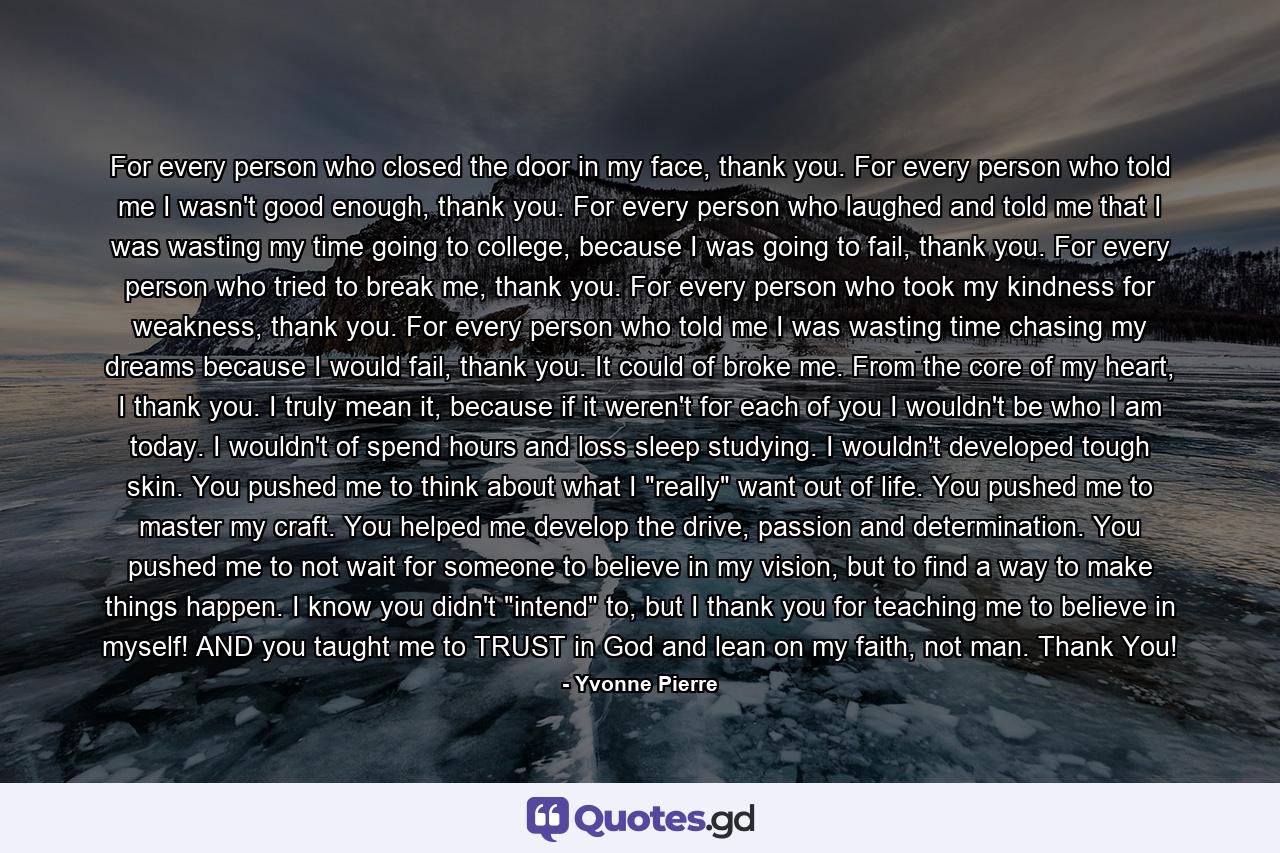 For every person who closed the door in my face, thank you. For every person who told me I wasn't good enough, thank you. For every person who laughed and told me that I was wasting my time going to college, because I was going to fail, thank you. For every person who tried to break me, thank you. For every person who took my kindness for weakness, thank you. For every person who told me I was wasting time chasing my dreams because I would fail, thank you. It could of broke me. From the core of my heart, I thank you. I truly mean it, because if it weren't for each of you I wouldn't be who I am today. I wouldn't of spend hours and loss sleep studying. I wouldn't developed tough skin. You pushed me to think about what I 