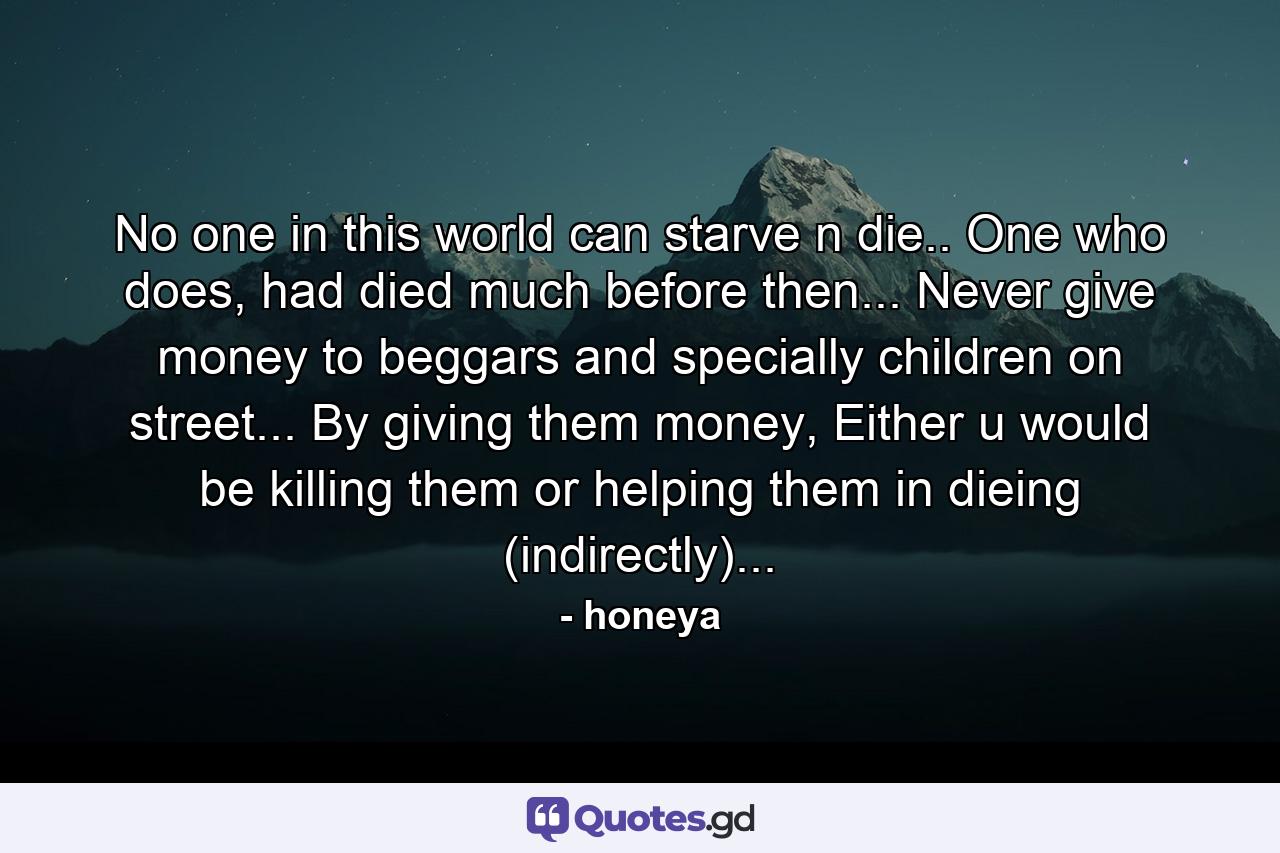 No one in this world can starve n die.. One who does, had died much before then... Never give money to beggars and specially children on street... By giving them money, Either u would be killing them or helping them in dieing (indirectly)... - Quote by honeya