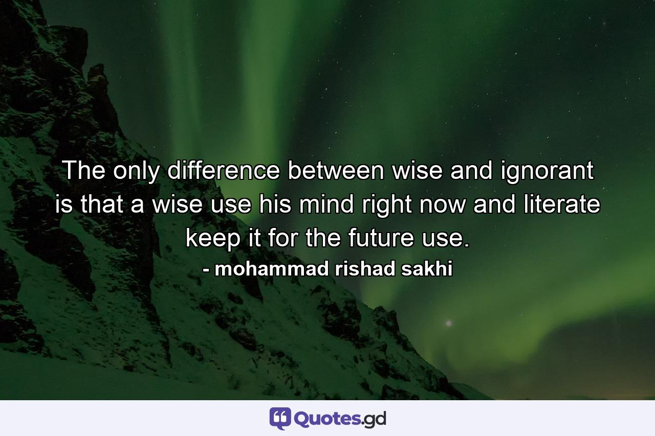 The only difference between wise and ignorant is that a wise use his mind right now and literate keep it for the future use. - Quote by mohammad rishad sakhi