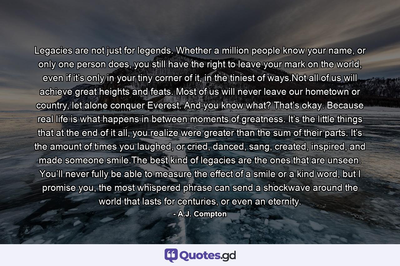 Legacies are not just for legends. Whether a million people know your name, or only one person does, you still have the right to leave your mark on the world, even if it’s only in your tiny corner of it, in the tiniest of ways.Not all of us will achieve great heights and feats. Most of us will never leave our hometown or country, let alone conquer Everest. And you know what? That’s okay. Because real life is what happens in between moments of greatness. It’s the little things that at the end of it all, you realize were greater than the sum of their parts. It’s the amount of times you laughed, or cried, danced, sang, created, inspired, and made someone smile.The best kind of legacies are the ones that are unseen. You’ll never fully be able to measure the effect of a smile or a kind word, but I promise you, the most whispered phrase can send a shockwave around the world that lasts for centuries, or even an eternity. - Quote by A.J. Compton