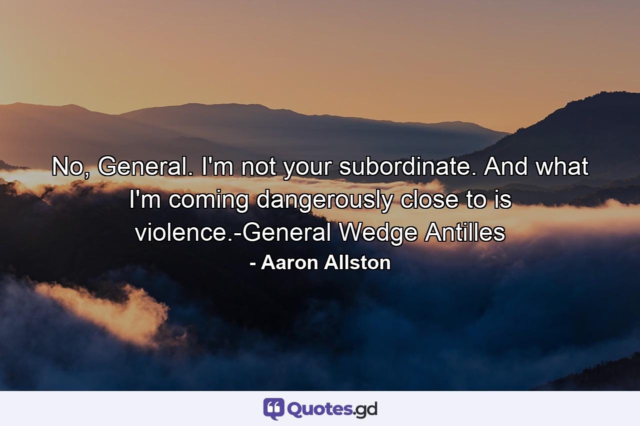 No, General. I'm not your subordinate. And what I'm coming dangerously close to is violence.-General Wedge Antilles - Quote by Aaron Allston