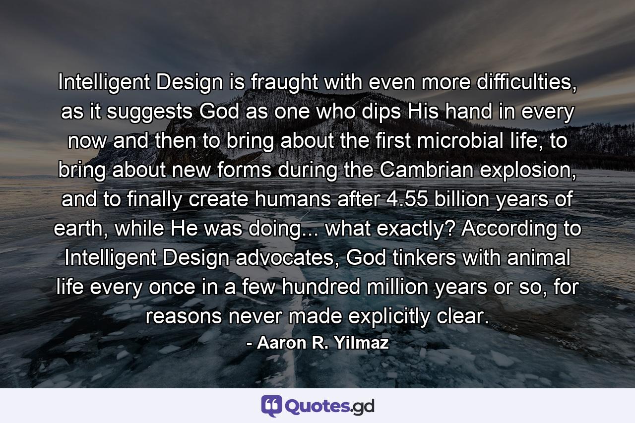 Intelligent Design is fraught with even more difficulties, as it suggests God as one who dips His hand in every now and then to bring about the first microbial life, to bring about new forms during the Cambrian explosion, and to finally create humans after 4.55 billion years of earth, while He was doing... what exactly? According to Intelligent Design advocates, God tinkers with animal life every once in a few hundred million years or so, for reasons never made explicitly clear. - Quote by Aaron R. Yilmaz