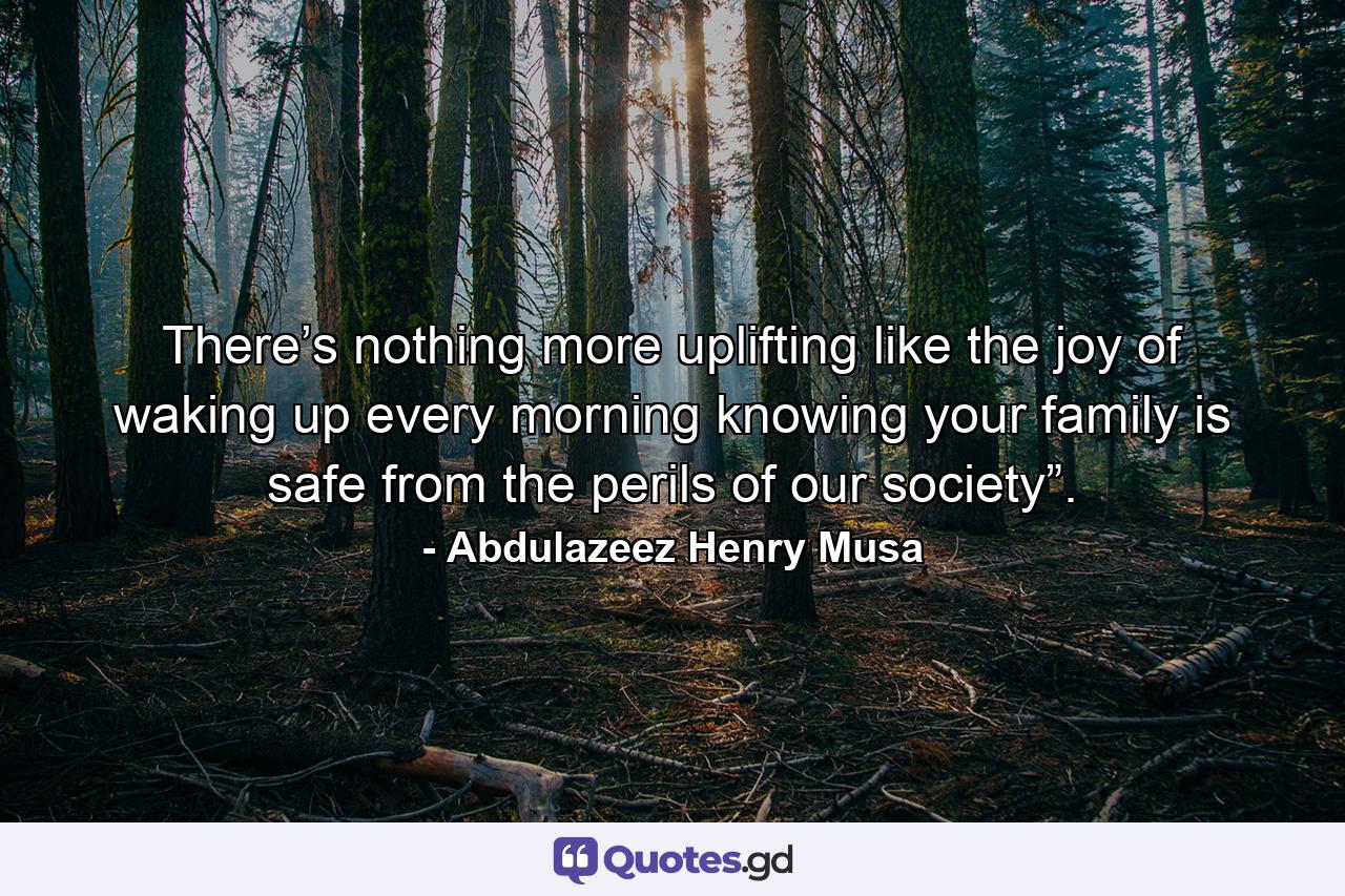 There’s nothing more uplifting like the joy of waking up every morning knowing your family is safe from the perils of our society”. - Quote by Abdulazeez Henry Musa