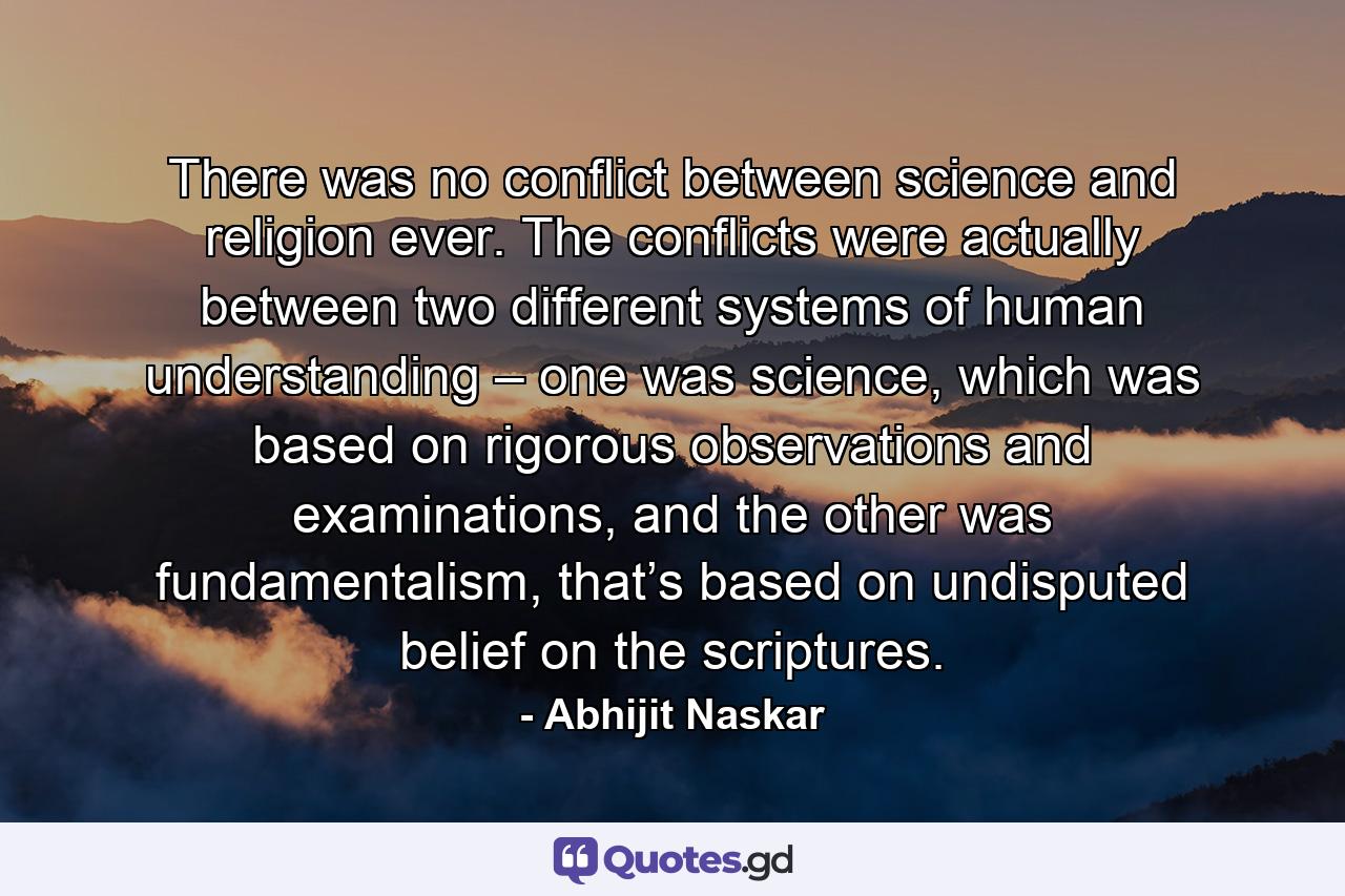 There was no conflict between science and religion ever. The conflicts were actually between two different systems of human understanding – one was science, which was based on rigorous observations and examinations, and the other was fundamentalism, that’s based on undisputed belief on the scriptures. - Quote by Abhijit Naskar