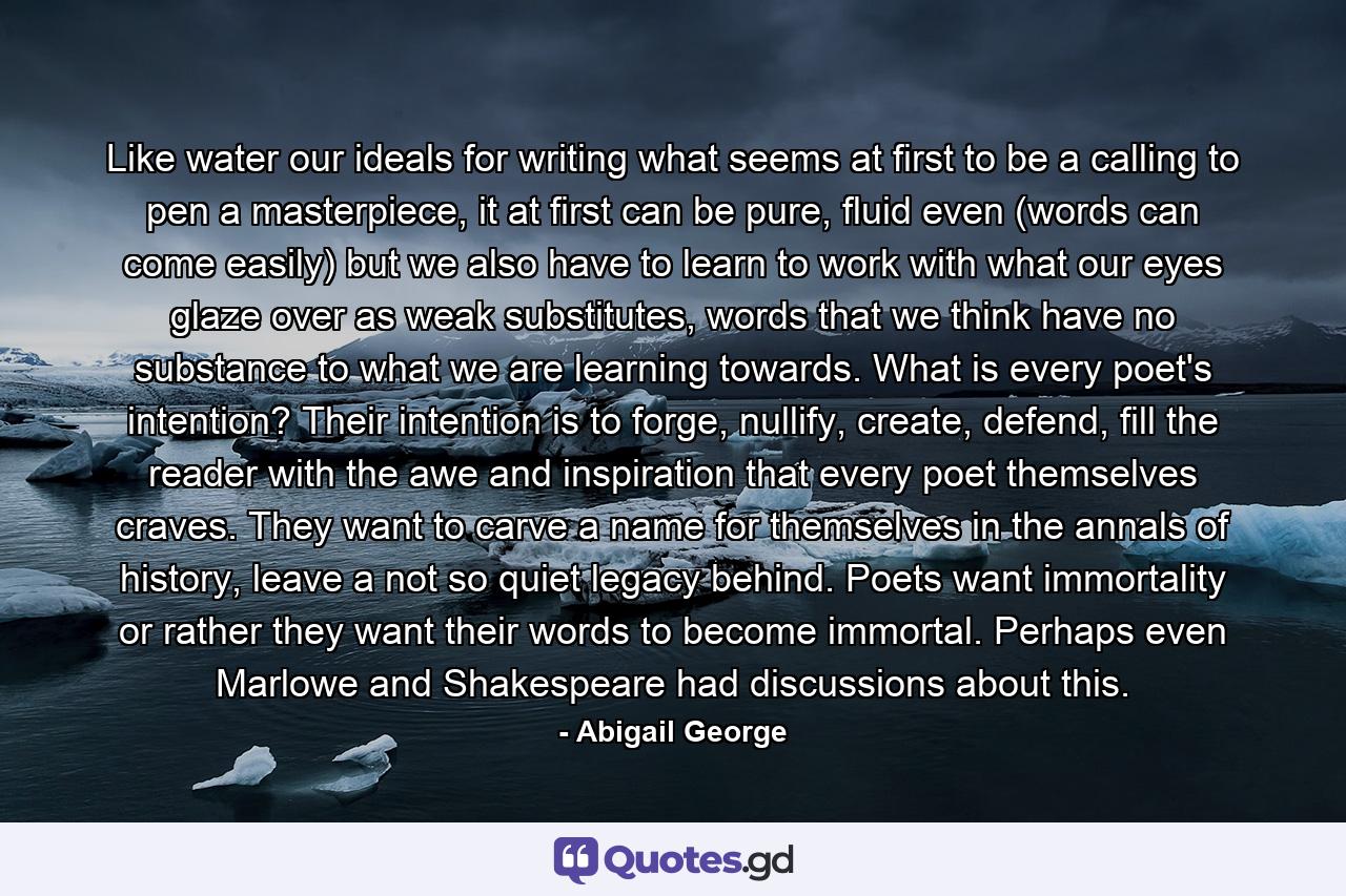 Like water our ideals for writing what seems at first to be a calling to pen a masterpiece, it at first can be pure, fluid even (words can come easily) but we also have to learn to work with what our eyes glaze over as weak substitutes, words that we think have no substance to what we are learning towards. What is every poet's intention? Their intention is to forge, nullify, create, defend, fill the reader with the awe and inspiration that every poet themselves craves. They want to carve a name for themselves in the annals of history, leave a not so quiet legacy behind. Poets want immortality or rather they want their words to become immortal. Perhaps even Marlowe and Shakespeare had discussions about this. - Quote by Abigail George