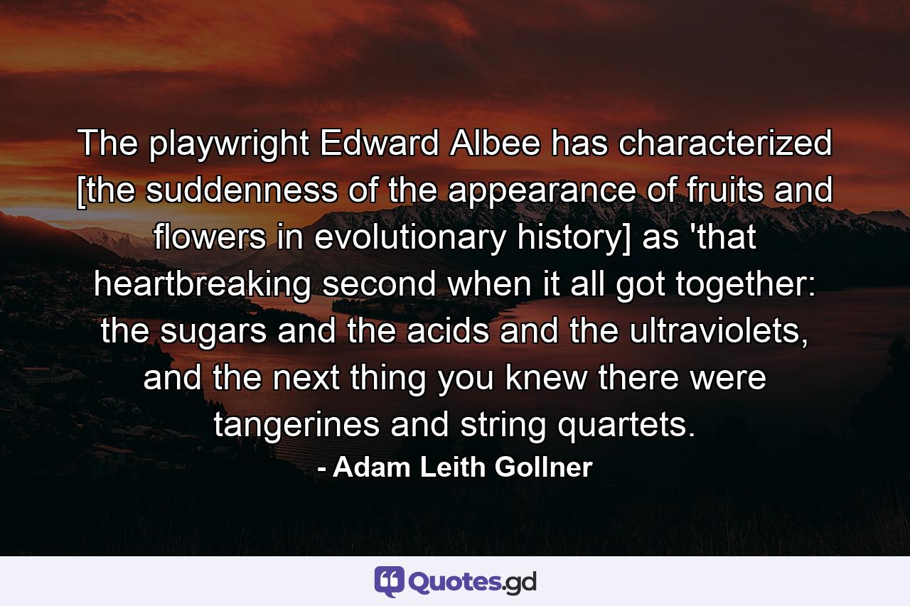 The playwright Edward Albee has characterized [the suddenness of the appearance of fruits and flowers in evolutionary history] as 'that heartbreaking second when it all got together: the sugars and the acids and the ultraviolets, and the next thing you knew there were tangerines and string quartets. - Quote by Adam Leith Gollner