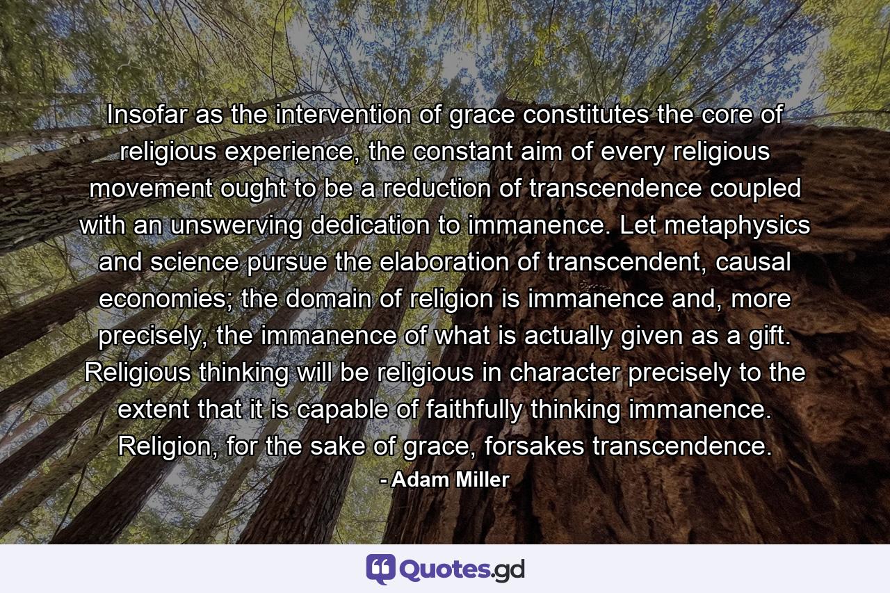 Insofar as the intervention of grace constitutes the core of religious experience, the constant aim of every religious movement ought to be a reduction of transcendence coupled with an unswerving dedication to immanence. Let metaphysics and science pursue the elaboration of transcendent, causal economies; the domain of religion is immanence and, more precisely, the immanence of what is actually given as a gift. Religious thinking will be religious in character precisely to the extent that it is capable of faithfully thinking immanence. Religion, for the sake of grace, forsakes transcendence. - Quote by Adam Miller