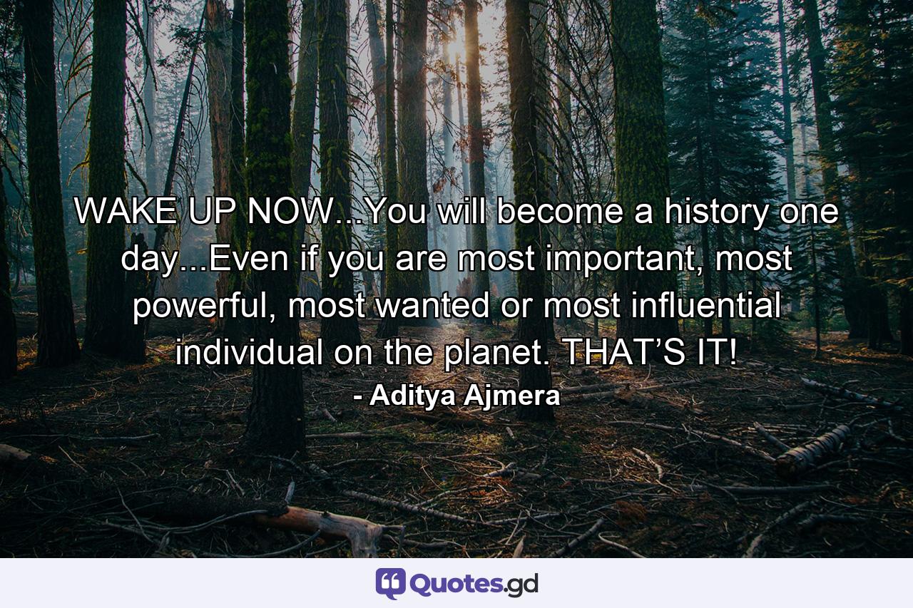 WAKE UP NOW...You will become a history one day...Even if you are most important, most powerful, most wanted or most influential individual on the planet. THAT’S IT! - Quote by Aditya Ajmera