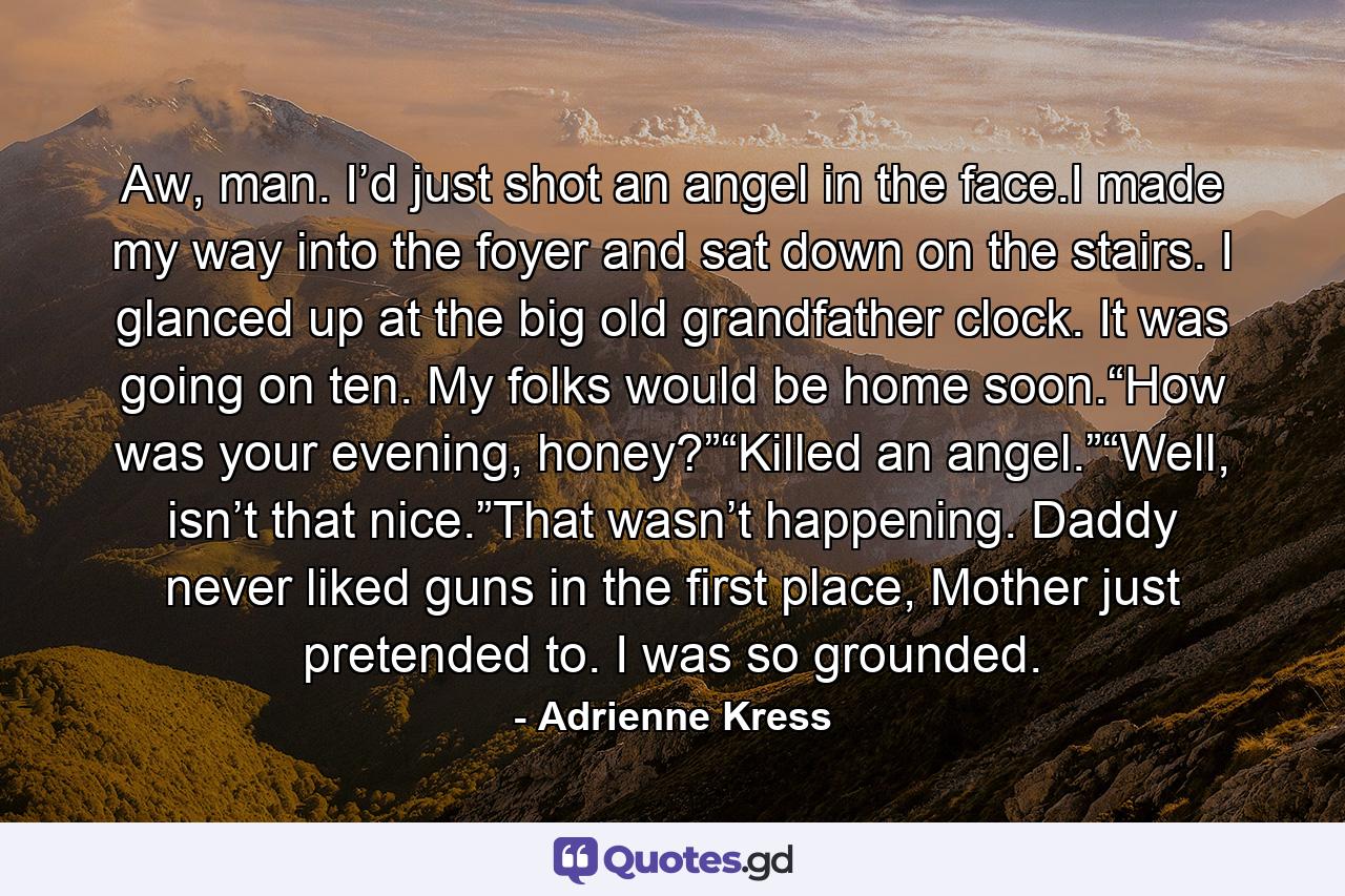 Aw, man. I’d just shot an angel in the face.I made my way into the foyer and sat down on the stairs. I glanced up at the big old grandfather clock. It was going on ten. My folks would be home soon.“How was your evening, honey?”“Killed an angel.”“Well, isn’t that nice.”That wasn’t happening. Daddy never liked guns in the first place, Mother just pretended to. I was so grounded. - Quote by Adrienne Kress