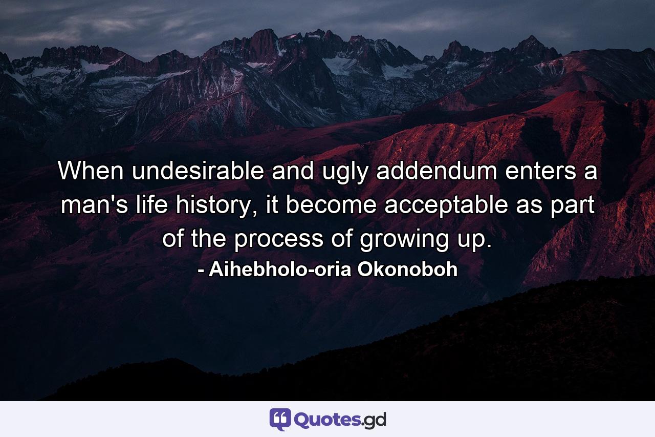 When undesirable and ugly addendum enters a man's life history, it become acceptable as part of the process of growing up. - Quote by Aihebholo-oria Okonoboh