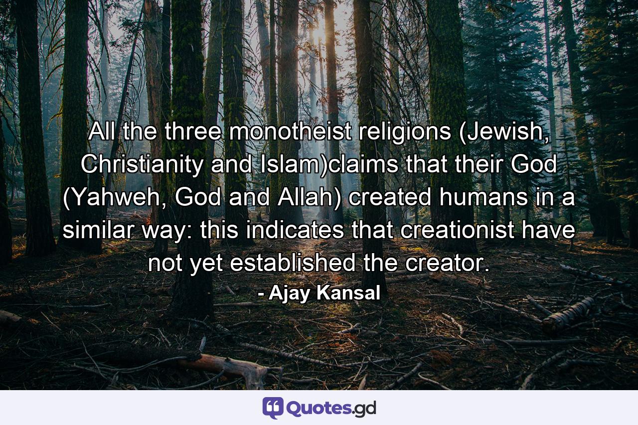 All the three monotheist religions (Jewish, Christianity and Islam)claims that their God (Yahweh, God and Allah) created humans in a similar way: this indicates that creationist have not yet established the creator. - Quote by Ajay Kansal