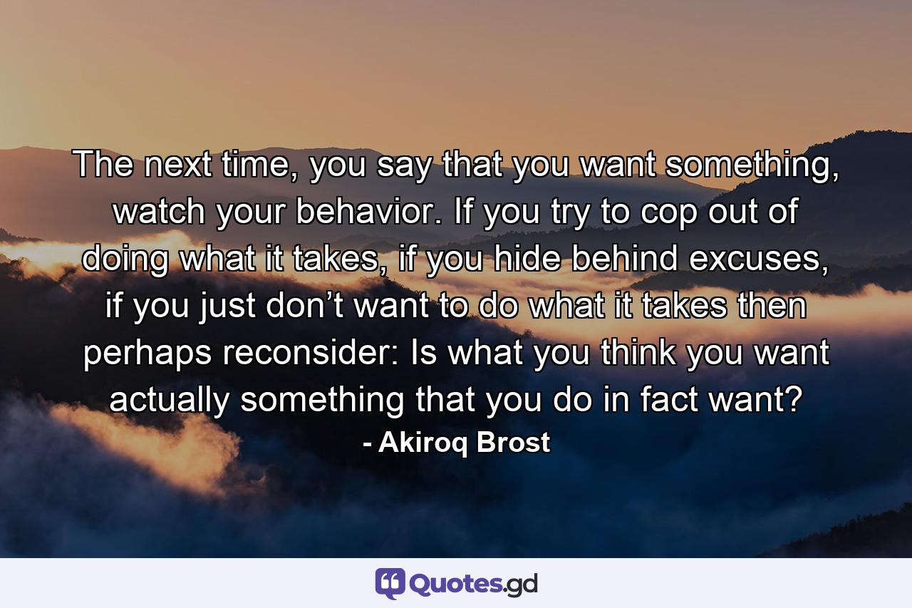 The next time, you say that you want something, watch your behavior. If you try to cop out of doing what it takes, if you hide behind excuses, if you just don’t want to do what it takes then perhaps reconsider: Is what you think you want actually something that you do in fact want? - Quote by Akiroq Brost