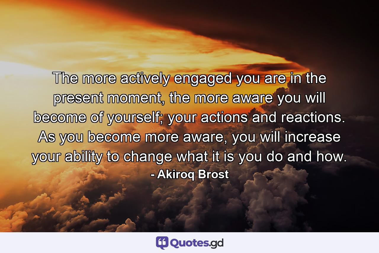 The more actively engaged you are in the present moment, the more aware you will become of yourself; your actions and reactions. As you become more aware, you will increase your ability to change what it is you do and how. - Quote by Akiroq Brost