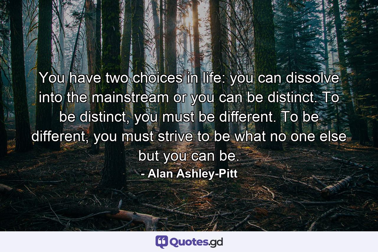 You have two choices in life: you can dissolve into the mainstream or you can be distinct. To be distinct, you must be different. To be different, you must strive to be what no one else but you can be. - Quote by Alan Ashley-Pitt