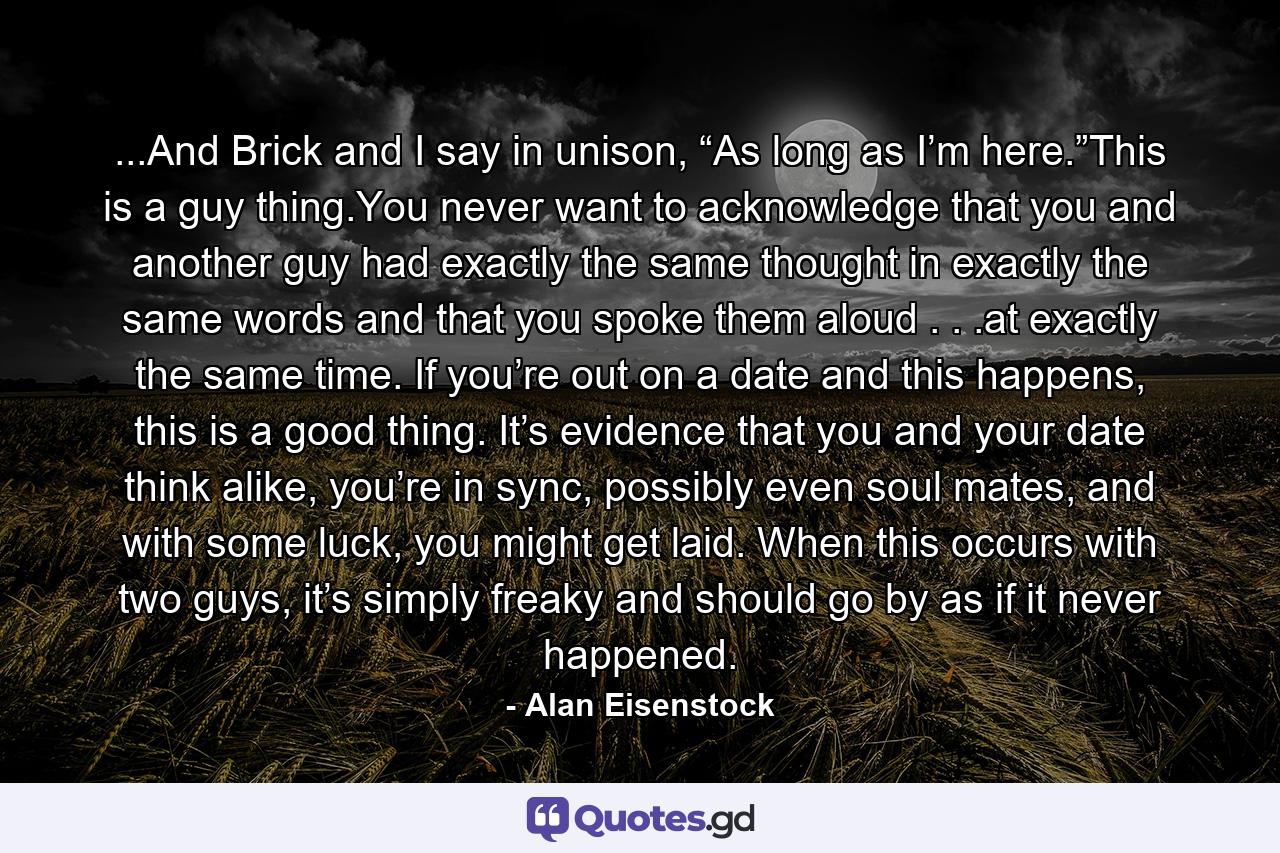 ...And Brick and I say in unison, “As long as I’m here.”This is a guy thing.You never want to acknowledge that you and another guy had exactly the same thought in exactly the same words and that you spoke them aloud . . .at exactly the same time. If you’re out on a date and this happens, this is a good thing. It’s evidence that you and your date think alike, you’re in sync, possibly even soul mates, and with some luck, you might get laid. When this occurs with two guys, it’s simply freaky and should go by as if it never happened. - Quote by Alan Eisenstock