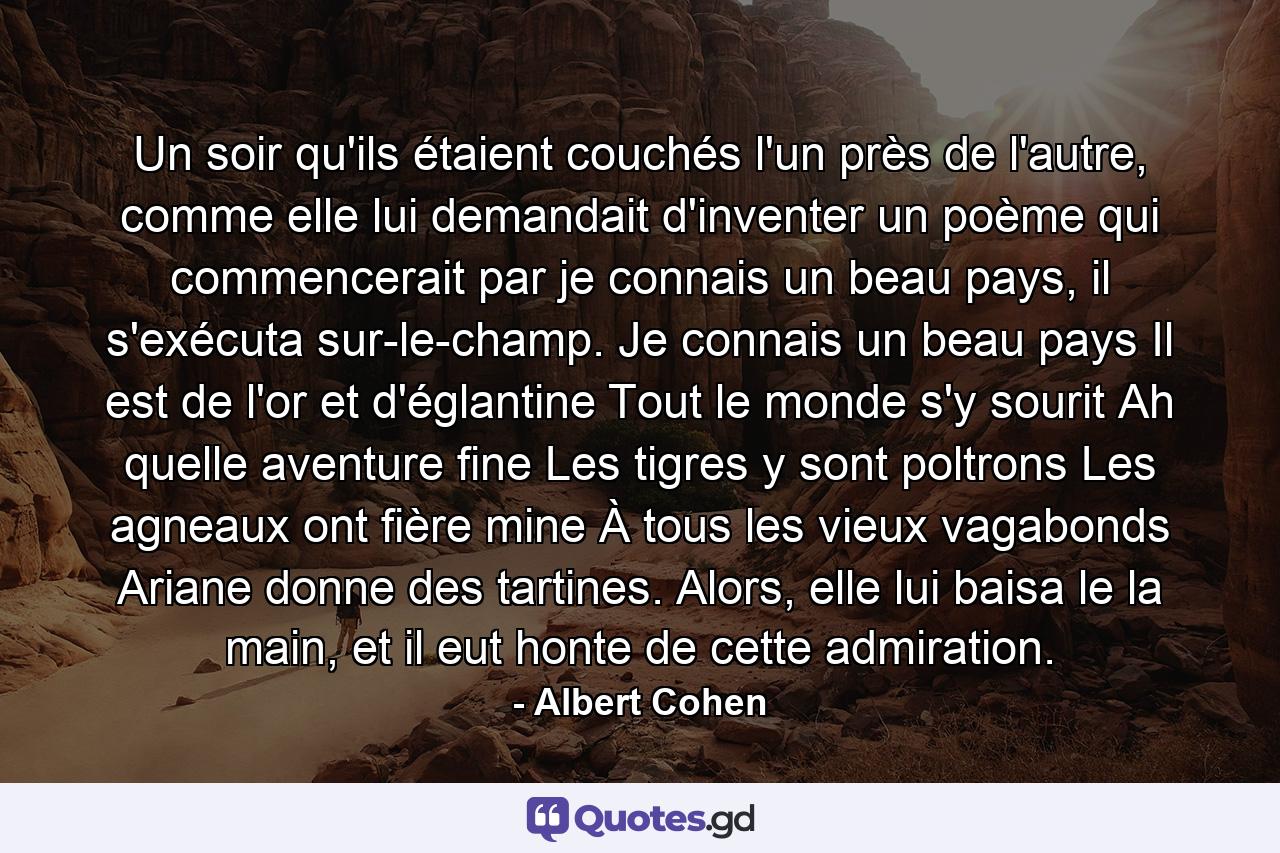 Un soir qu'ils étaient couchés l'un près de l'autre, comme elle lui demandait d'inventer un poème qui commencerait par je connais un beau pays, il s'exécuta sur-le-champ. Je connais un beau pays Il est de l'or et d'églantine Tout le monde s'y sourit Ah quelle aventure fine Les tigres y sont poltrons Les agneaux ont fière mine À tous les vieux vagabonds Ariane donne des tartines. Alors, elle lui baisa le la main, et il eut honte de cette admiration. - Quote by Albert Cohen