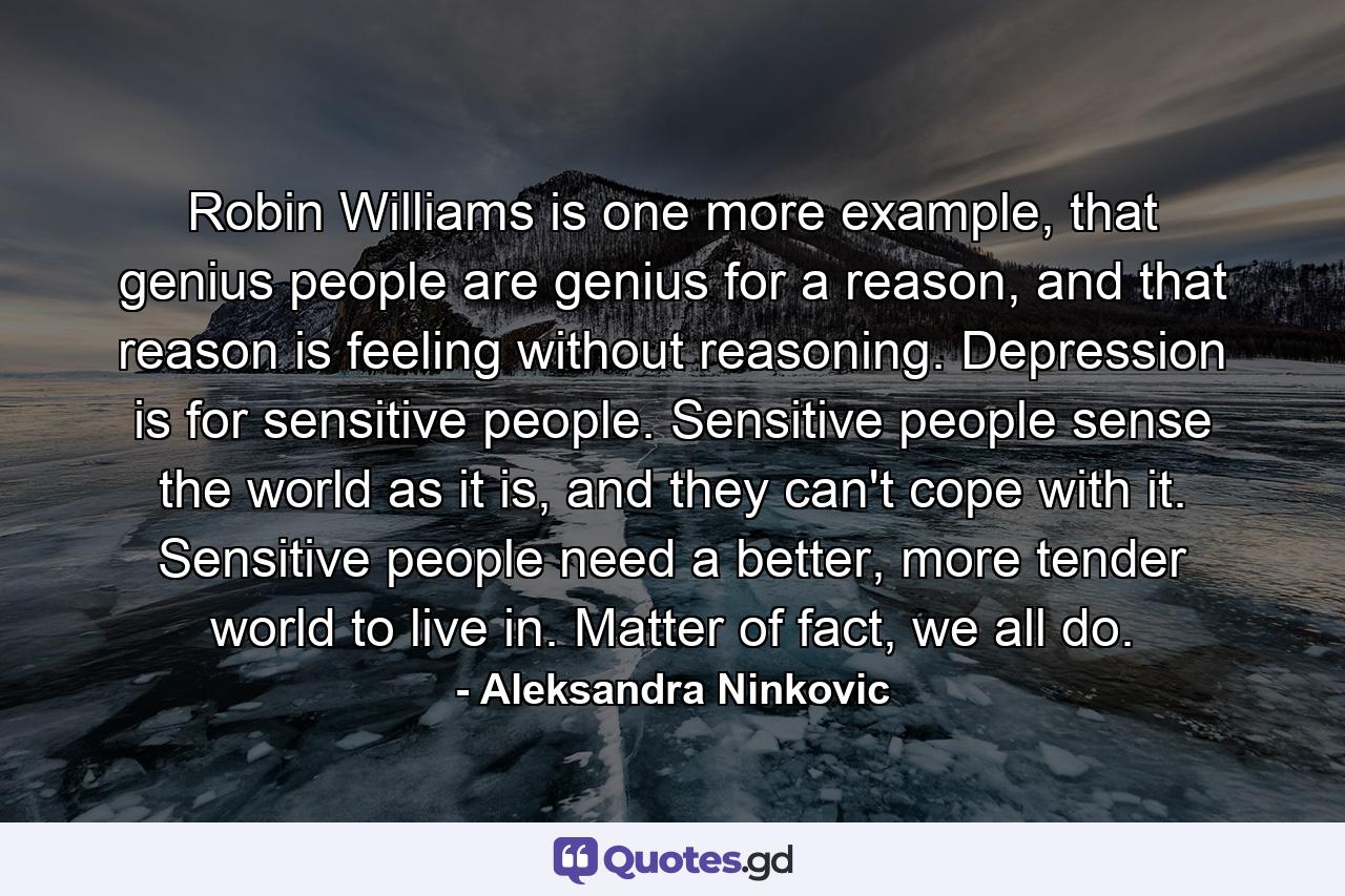 Robin Williams is one more example, that genius people are genius for a reason, and that reason is feeling without reasoning. Depression is for sensitive people. Sensitive people sense the world as it is, and they can't cope with it. Sensitive people need a better, more tender world to live in. Matter of fact, we all do. - Quote by Aleksandra Ninkovic