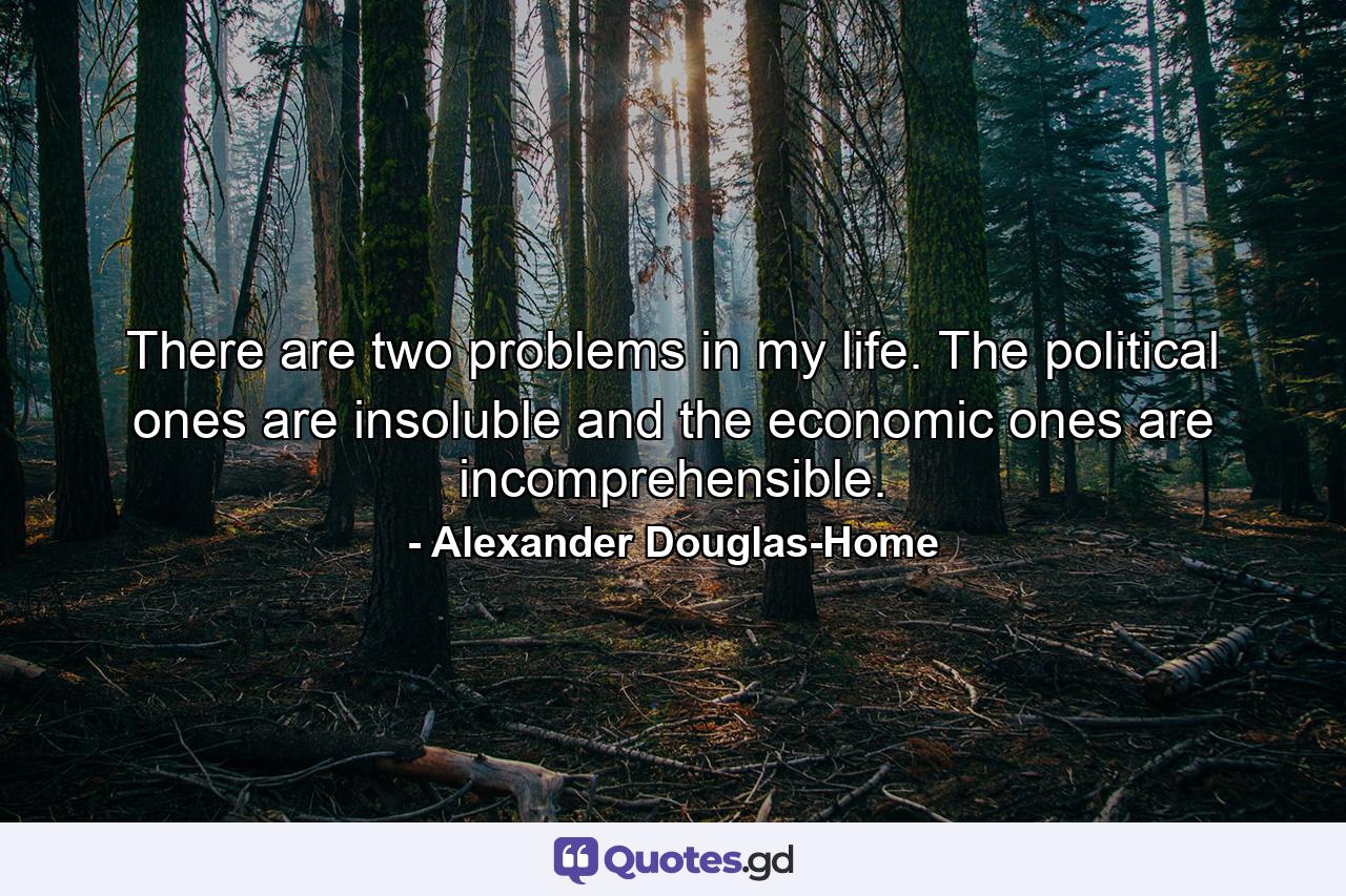 There are two problems in my life. The political ones are insoluble and the economic ones are incomprehensible. - Quote by Alexander Douglas-Home