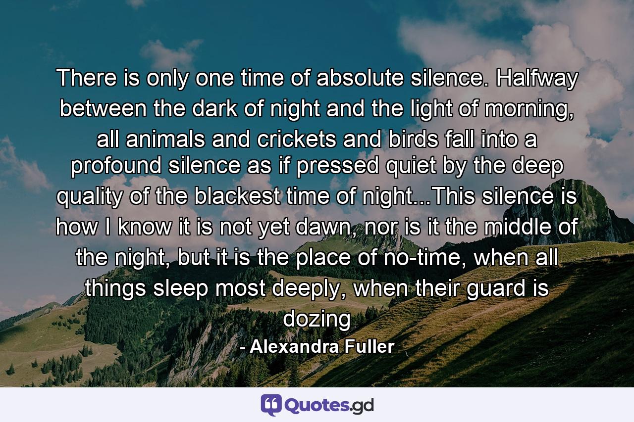 There is only one time of absolute silence. Halfway between the dark of night and the light of morning, all animals and crickets and birds fall into a profound silence as if pressed quiet by the deep quality of the blackest time of night...This silence is how I know it is not yet dawn, nor is it the middle of the night, but it is the place of no-time, when all things sleep most deeply, when their guard is dozing - Quote by Alexandra Fuller