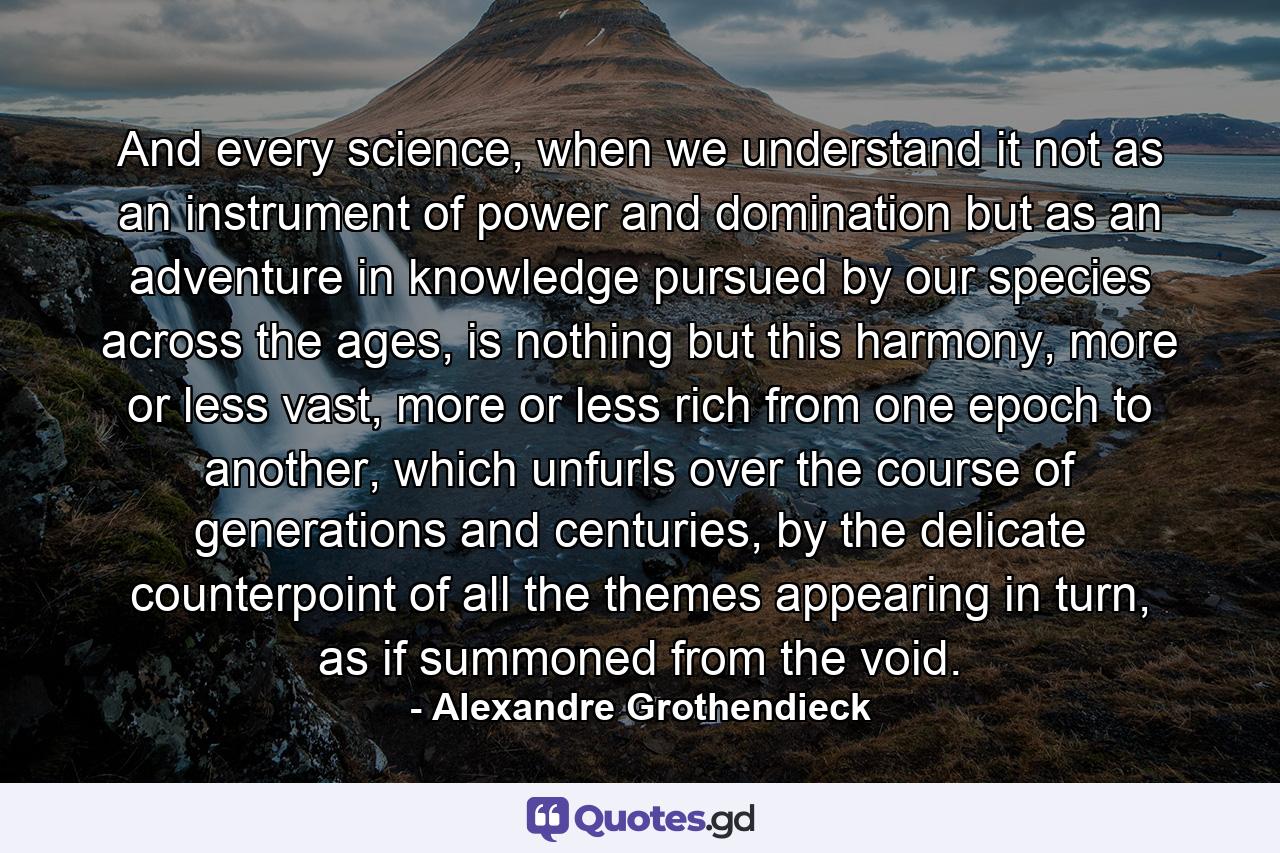 And every science, when we understand it not as an instrument of power and domination but as an adventure in knowledge pursued by our species across the ages, is nothing but this harmony, more or less vast, more or less rich from one epoch to another, which unfurls over the course of generations and centuries, by the delicate counterpoint of all the themes appearing in turn, as if summoned from the void. - Quote by Alexandre Grothendieck